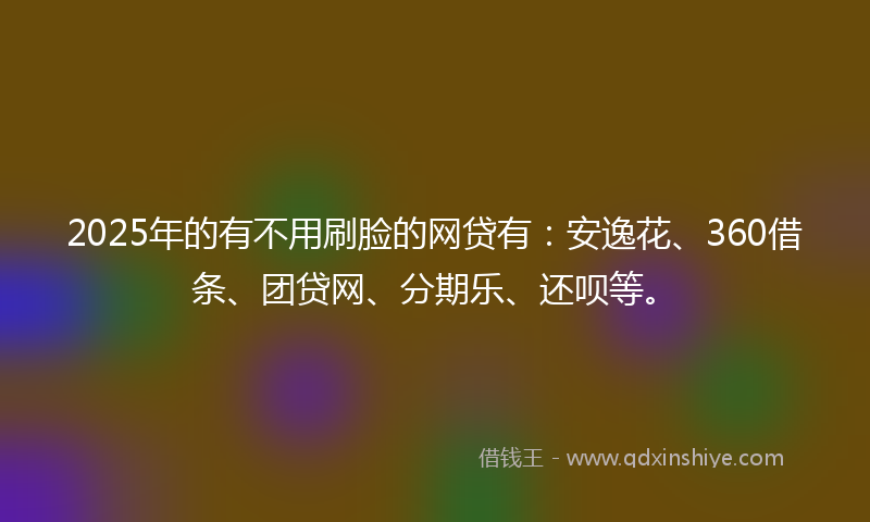 2025年的有不用刷脸的网贷有：安逸花、360借条、团贷网、分期乐、还呗等。