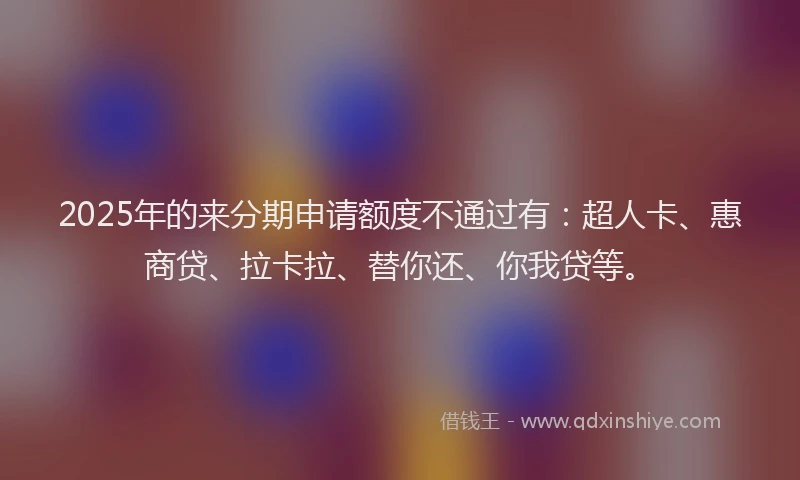 2025年的来分期申请额度不通过有：超人卡、惠商贷、拉卡拉、替你还、你我贷等。