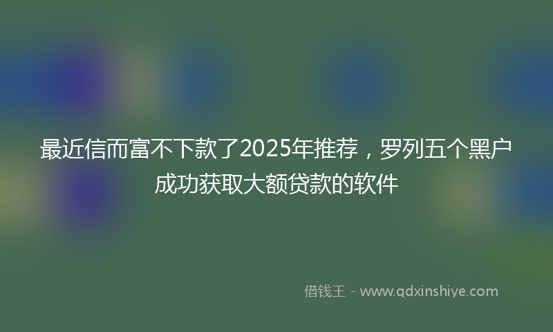 最近信而富不下款了2025年推荐，罗列五个黑户成功获取大额贷款的软件
