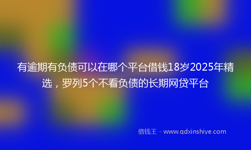 有逾期有负债可以在哪个平台借钱18岁2025年精选，罗列5个不看负债的长期网贷平台