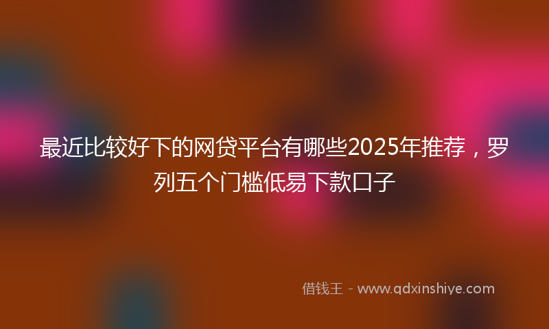 最近比较好下的网贷平台有哪些2025年推荐，罗列五个门槛低易下款口子