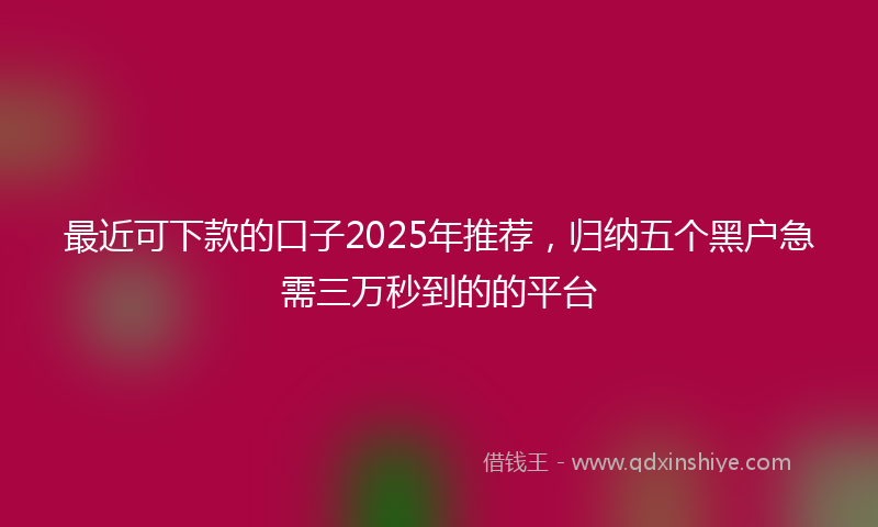 最近可下款的口子2025年推荐，归纳五个黑户急需三万秒到的的平台