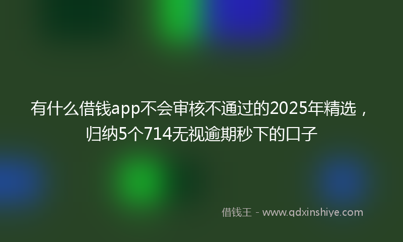 有什么借钱app不会审核不通过的2025年精选，归纳5个714无视逾期秒下的口子