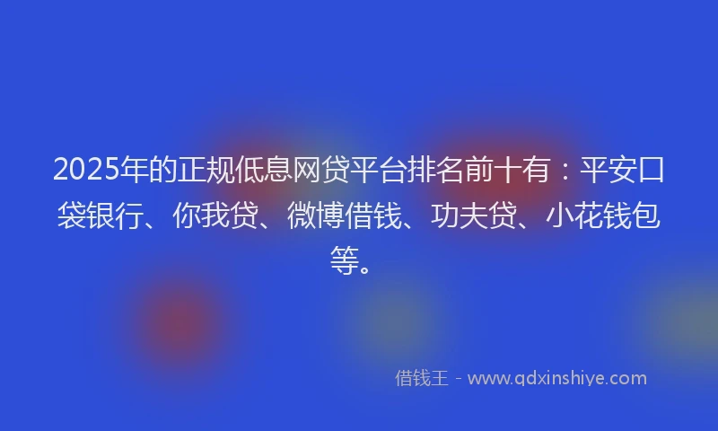 2025年的正规低息网贷平台排名前十有：平安口袋银行、你我贷、微博借钱、功夫贷、小花钱包等。
