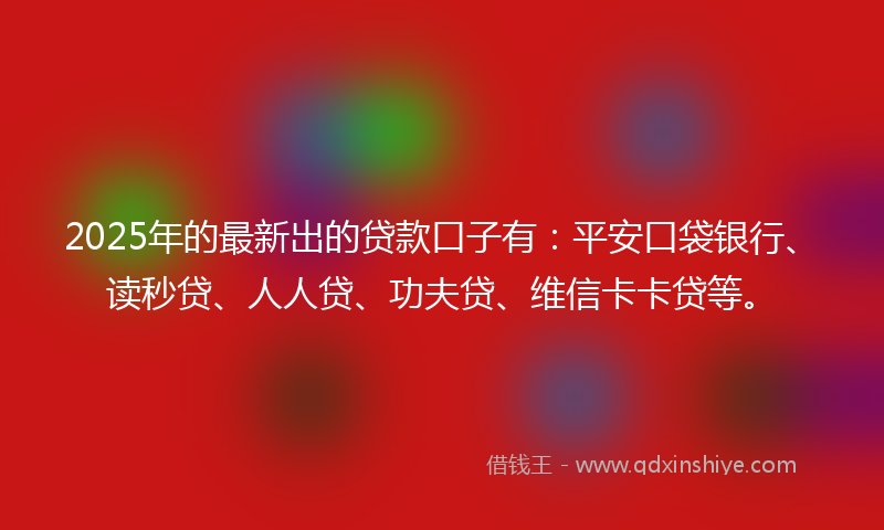 2025年的最新出的贷款口子有：平安口袋银行、读秒贷、人人贷、功夫贷、维信卡卡贷等。