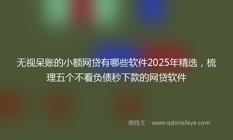 无视呆账的小额网贷有哪些软件2025年精选，梳理五个不看负债秒下款的网贷软件