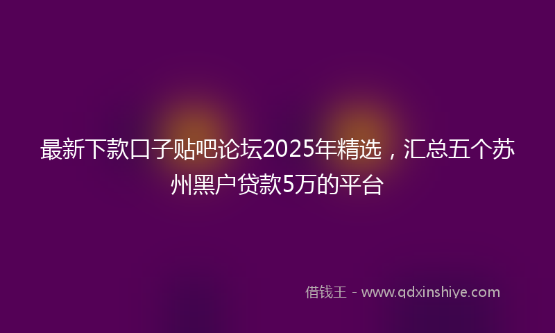 最新下款口子贴吧论坛2025年精选，汇总五个苏州黑户贷款5万的平台