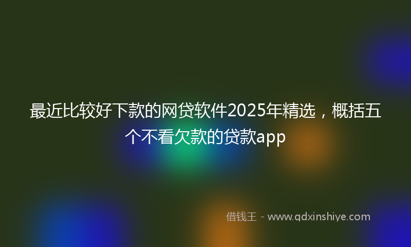 最近比较好下款的网贷软件2025年精选，概括五个不看欠款的贷款app