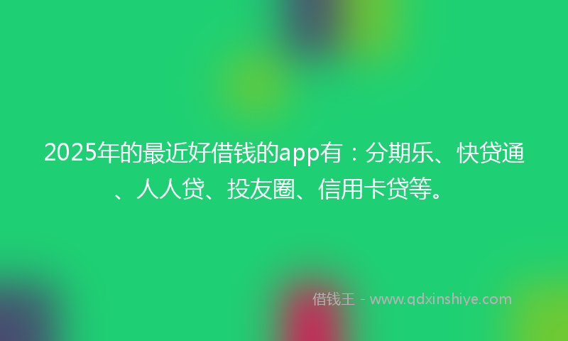 2025年的最近好借钱的app有：分期乐、快贷通、人人贷、投友圈、信用卡贷等。