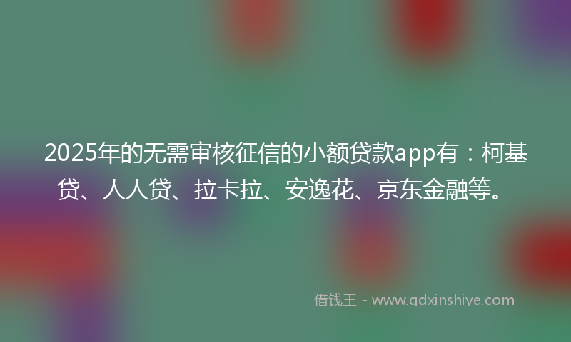 2025年的无需审核征信的小额贷款app有：柯基贷、人人贷、拉卡拉、安逸花、京东金融等。