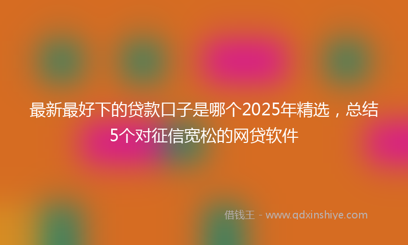 最新最好下的贷款口子是哪个2025年精选，总结5个对征信宽松的网贷软件