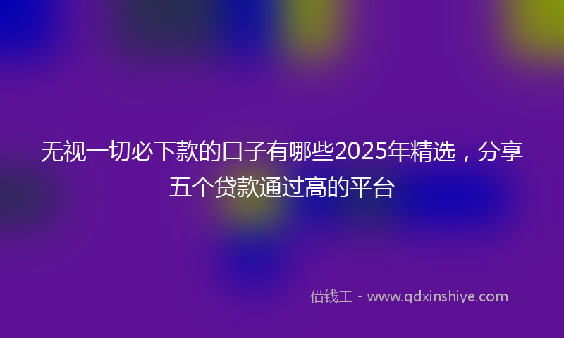 无视一切必下款的口子有哪些2025年精选，分享五个贷款通过高的平台