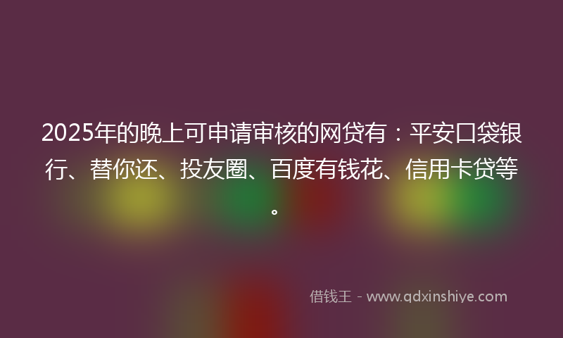 2025年的晚上可申请审核的网贷有：平安口袋银行、替你还、投友圈、百度有钱花、信用卡贷等。