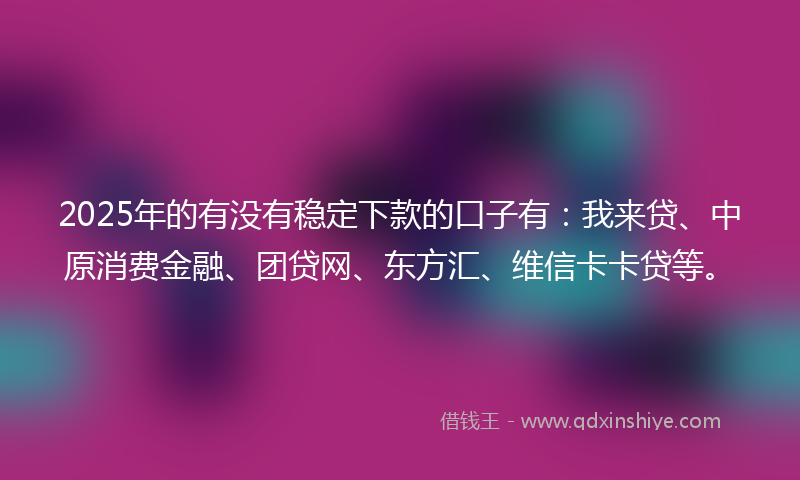 2025年的有没有稳定下款的口子有：我来贷、中原消费金融、团贷网、东方汇、维信卡卡贷等。