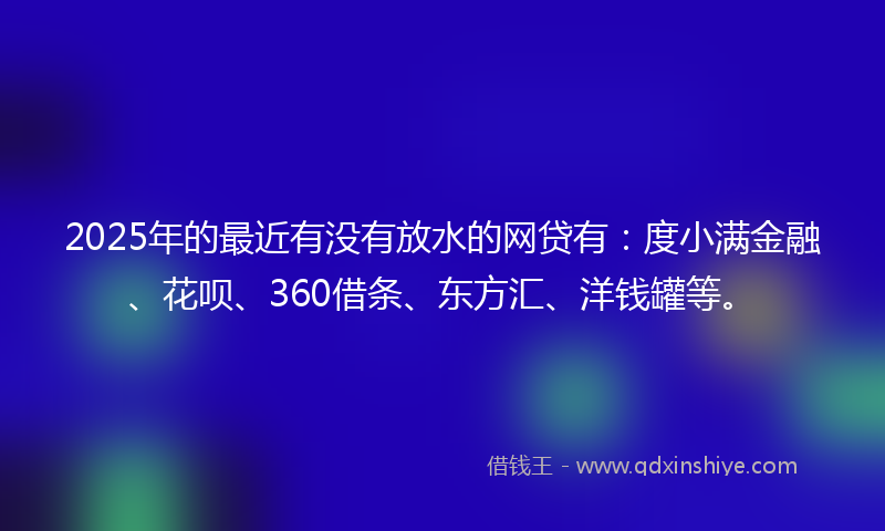 2025年的最近有没有放水的网贷有：度小满金融、花呗、360借条、东方汇、洋钱罐等。