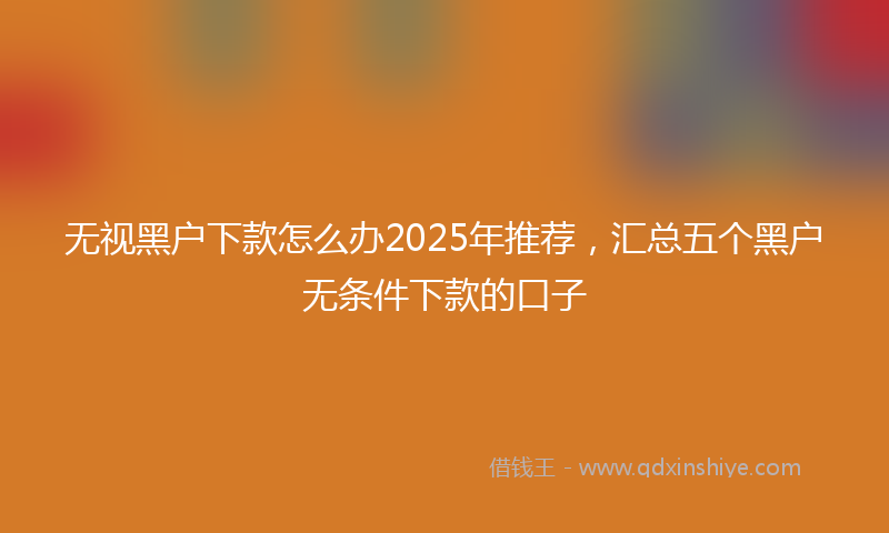 无视黑户下款怎么办2025年推荐，汇总五个黑户无条件下款的口子