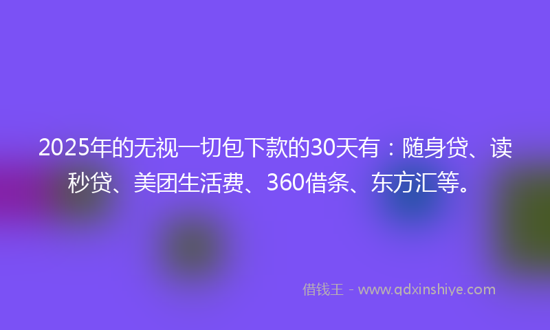 2025年的无视一切包下款的30天有：随身贷、读秒贷、美团生活费、360借条、东方汇等。