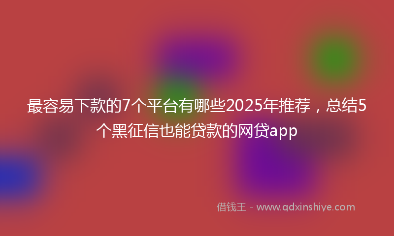 最容易下款的7个平台有哪些2025年推荐，总结5个黑征信也能贷款的网贷app