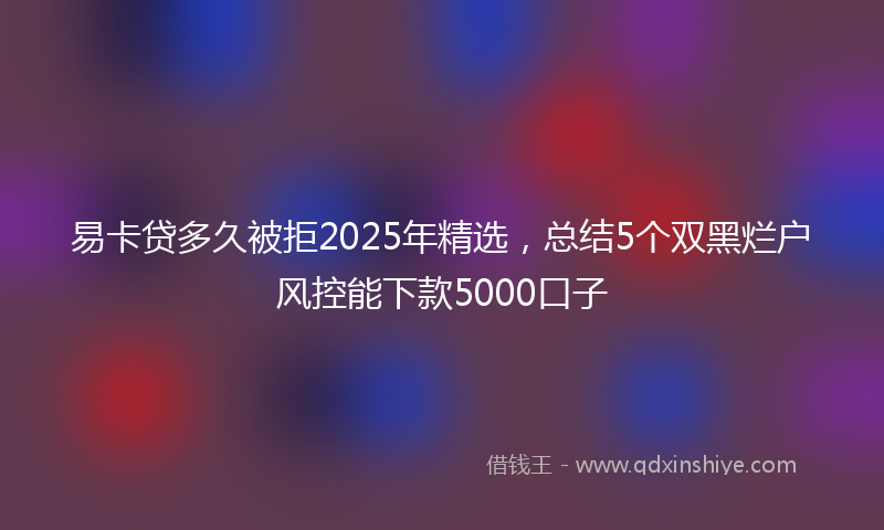 易卡贷多久被拒2025年精选，总结5个双黑烂户风控能下款5000口子