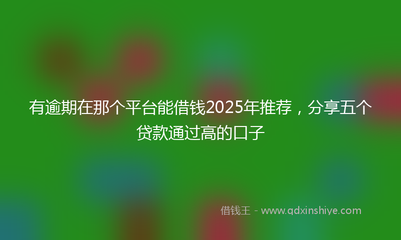 有逾期在那个平台能借钱2025年推荐，分享五个贷款通过高的口子