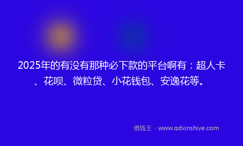 2025年的有没有那种必下款的平台啊有：超人卡、花呗、微粒贷、小花钱包、安逸花等。