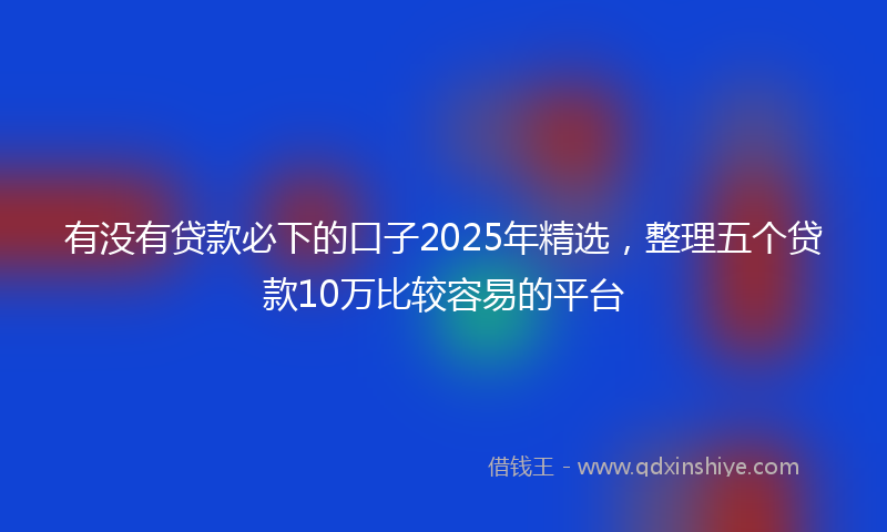 有没有贷款必下的口子2025年精选，整理五个贷款10万比较容易的平台