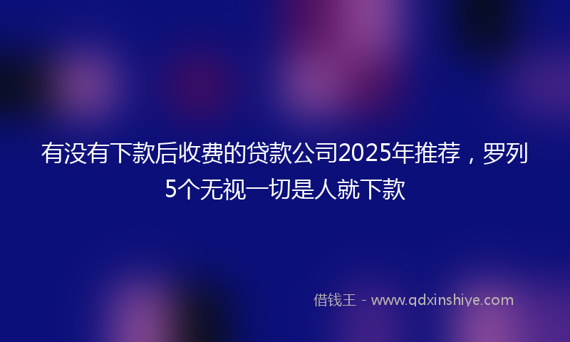 有没有下款后收费的贷款公司2025年推荐，罗列5个无视一切是人就下款