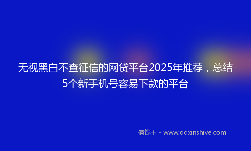 无视黑白不查征信的网贷平台2025年推荐，总结5个新手机号容易下款的平台