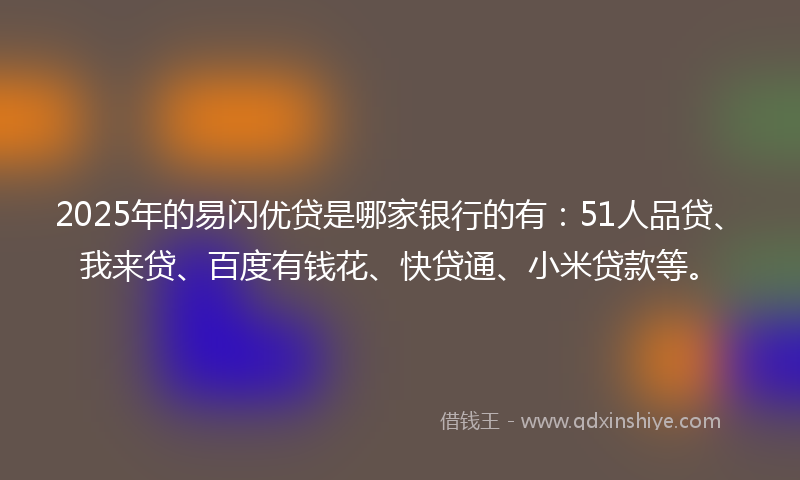 2025年的易闪优贷是哪家银行的有：51人品贷、我来贷、百度有钱花、快贷通、小米贷款等。