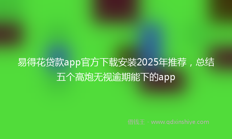 易得花贷款app官方下载安装2025年推荐，总结五个高炮无视逾期能下的app