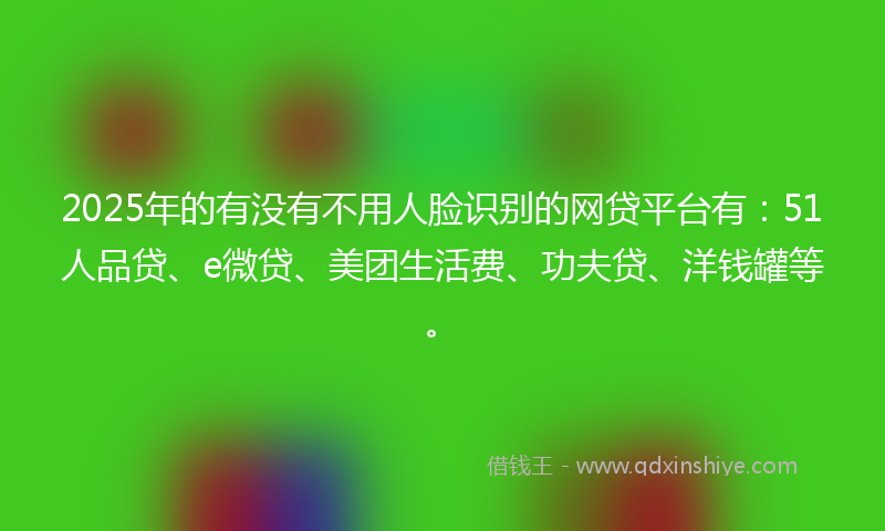 2025年的有没有不用人脸识别的网贷平台有：51人品贷、e微贷、美团生活费、功夫贷、洋钱罐等。