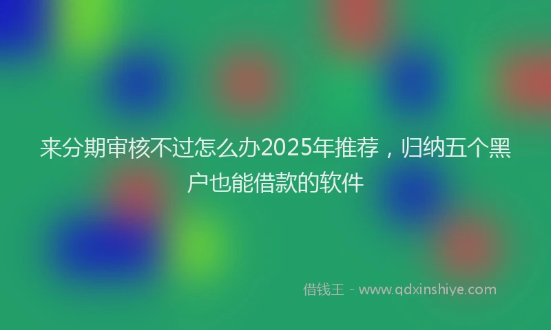来分期审核不过怎么办2025年推荐，归纳五个黑户也能借款的软件
