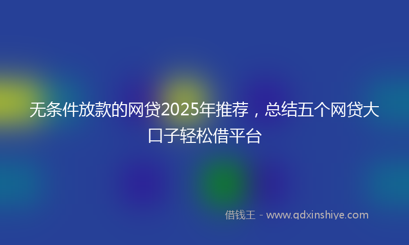 无条件放款的网贷2025年推荐，总结五个网贷大口子轻松借平台