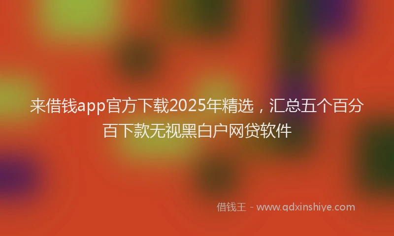 来借钱app官方下载2025年精选，汇总五个百分百下款无视黑白户网贷软件