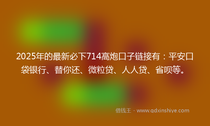 2025年的最新必下714高炮口子链接有：平安口袋银行、替你还、微粒贷、人人贷、省呗等。
