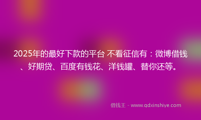 2025年的最好下款的平台 不看征信有：微博借钱、好期贷、百度有钱花、洋钱罐、替你还等。