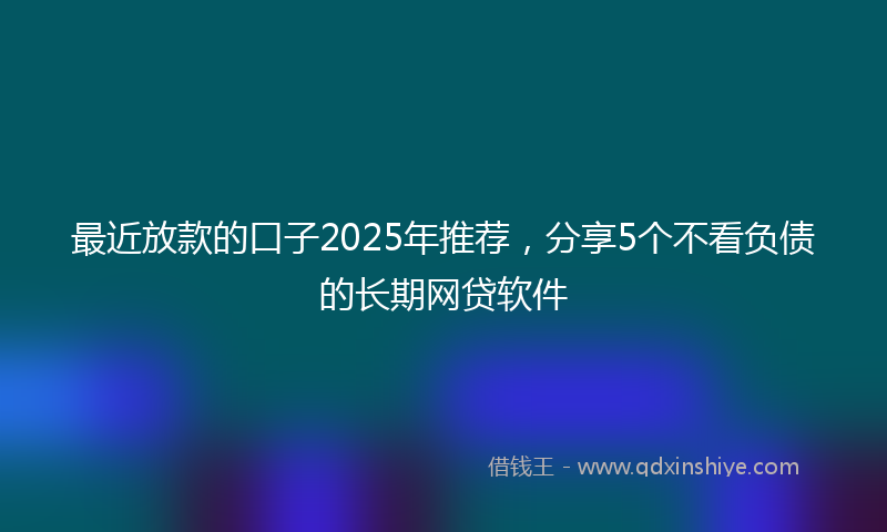 最近放款的口子2025年推荐，分享5个不看负债的长期网贷软件