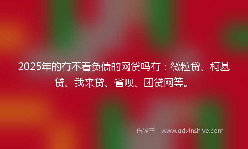 2025年的有不看负债的网贷吗有：微粒贷、柯基贷、我来贷、省呗、团贷网等。