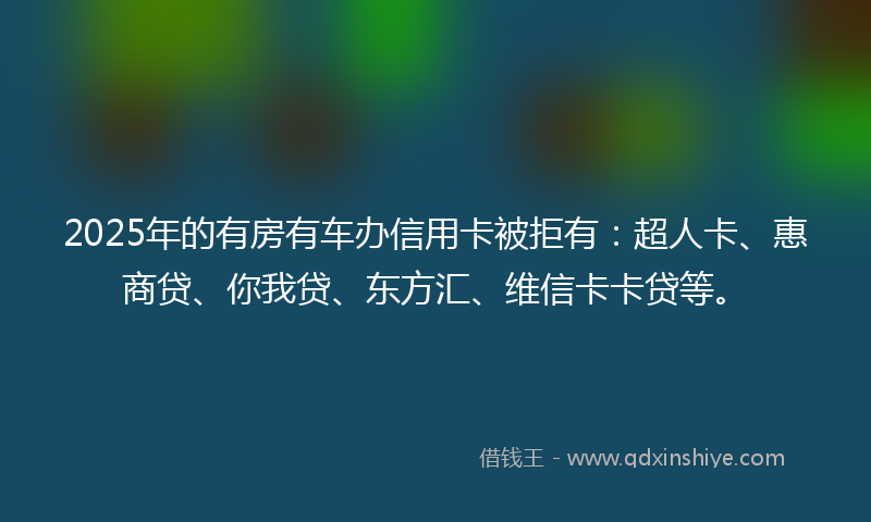 2025年的有房有车办信用卡被拒有：超人卡、惠商贷、你我贷、东方汇、维信卡卡贷等。