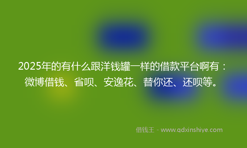 2025年的有什么跟洋钱罐一样的借款平台啊有：微博借钱、省呗、安逸花、替你还、还呗等。
