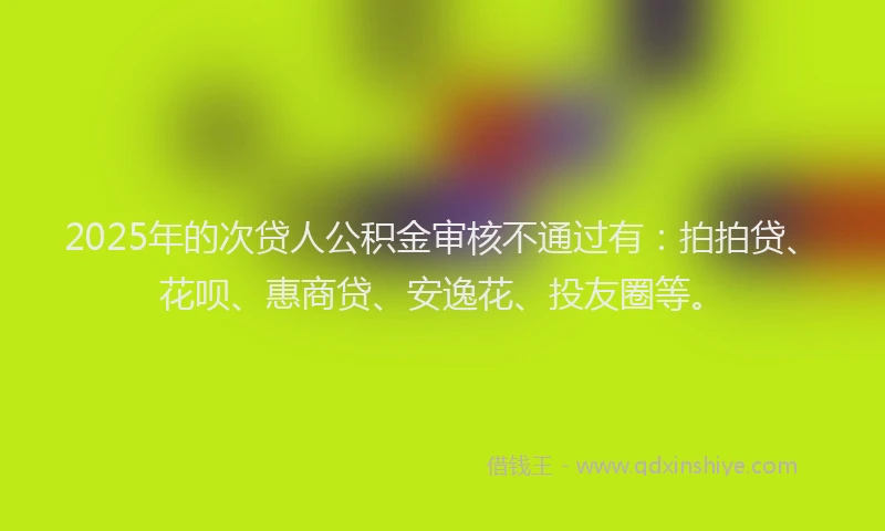 2025年的次贷人公积金审核不通过有：拍拍贷、花呗、惠商贷、安逸花、投友圈等。
