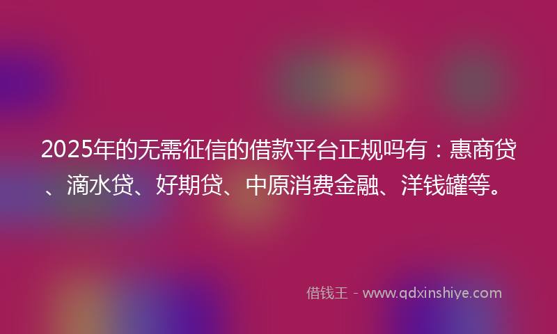 2025年的无需征信的借款平台正规吗有：惠商贷、滴水贷、好期贷、中原消费金融、洋钱罐等。