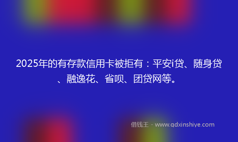 2025年的有存款信用卡被拒有：平安i贷、随身贷、融逸花、省呗、团贷网等。