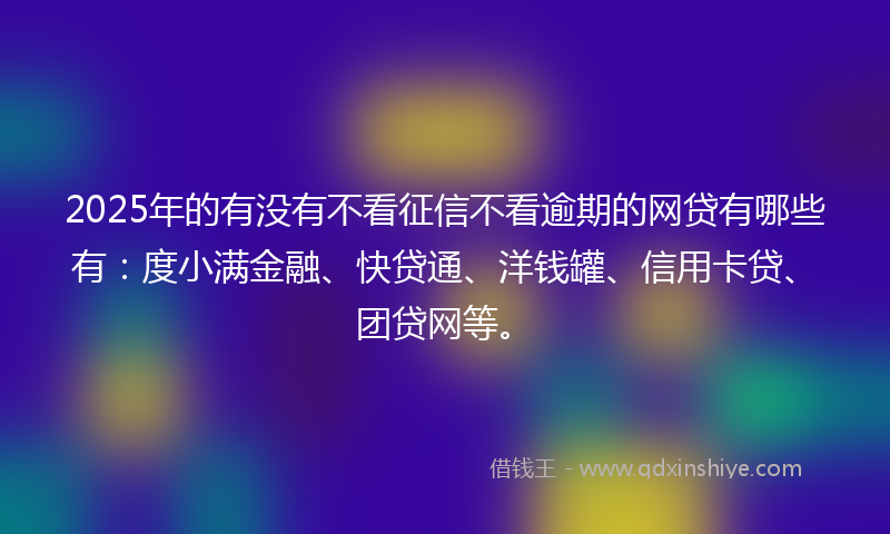 2025年的有没有不看征信不看逾期的网贷有哪些有：度小满金融、快贷通、洋钱罐、信用卡贷、团贷网等。