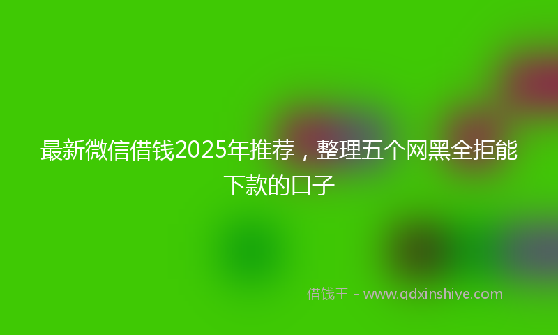 最新微信借钱2025年推荐，整理五个网黑全拒能下款的口子