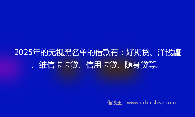 2025年的无视黑名单的借款有：好期贷、洋钱罐、维信卡卡贷、信用卡贷、随身贷等。