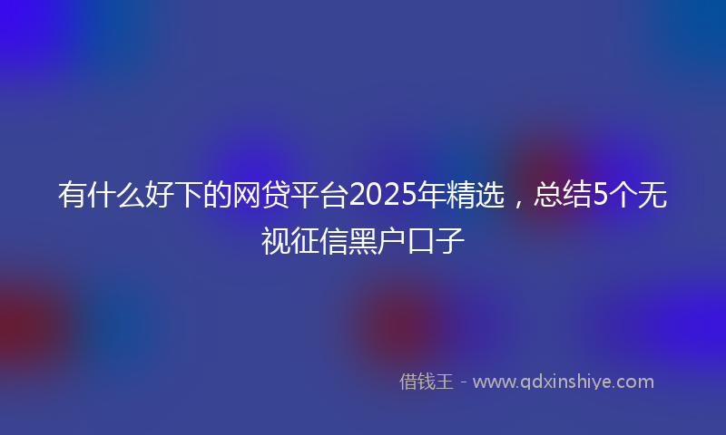 有什么好下的网贷平台2025年精选，总结5个无视征信黑户口子