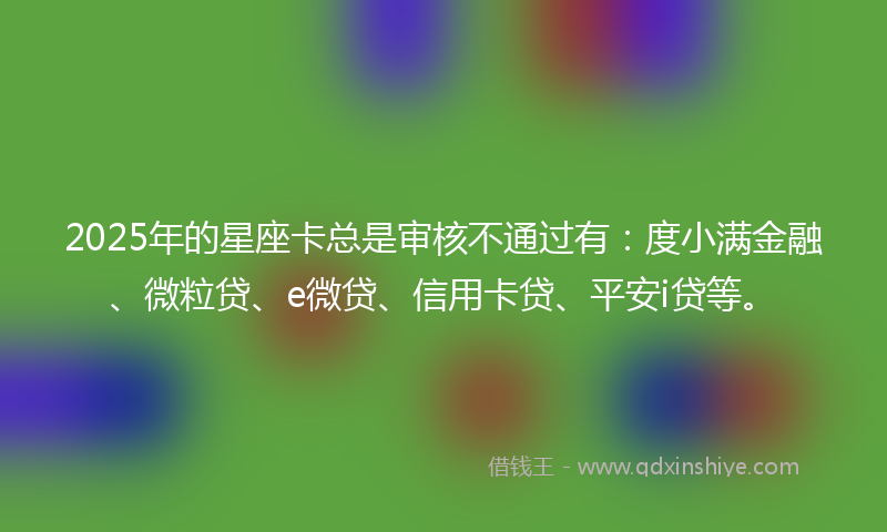 2025年的星座卡总是审核不通过有：度小满金融、微粒贷、e微贷、信用卡贷、平安i贷等。