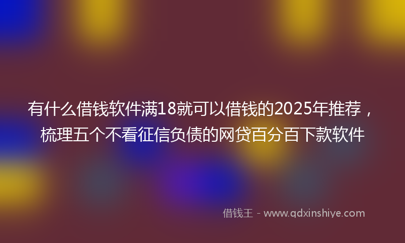 有什么借钱软件满18就可以借钱的2025年推荐，梳理五个不看征信负债的网贷百分百下款软件