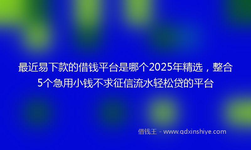 最近易下款的借钱平台是哪个2025年精选，整合5个急用小钱不求征信流水轻松贷的平台